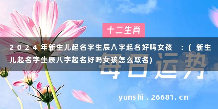 2024年新生儿起名字生辰八字起名好吗女孩 :(新生儿起名字生辰八字起名好吗女孩怎么取名)